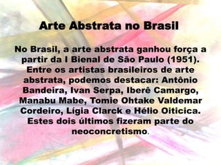 Arte Abstrata no Brasil
No Brasil, a arte abstrata ganhou força a
partir da I Bienal de São Paulo (1951).
Entre os artistas brasileiros de arte
abstrata, podemos destacar: Antônio
Bandeira, Ivan Serpa, Iberê Camargo,
Manabu Mabe, Tomie Ohtake Valdemar
Cordeiro, Lígia Clarck e Hélio Oiticica.
Estes dois últimos fizeram parte do
neoconcretismo.

 