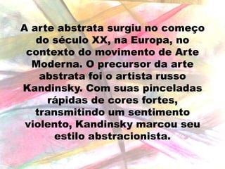 A arte abstrata surgiu no começo
do século XX, na Europa, no
contexto do movimento de Arte
Moderna. O precursor da arte
abstrata foi o artista russo
Kandinsky. Com suas pinceladas
rápidas de cores fortes,
transmitindo um sentimento
violento, Kandinsky marcou seu
estilo abstracionista.

 
