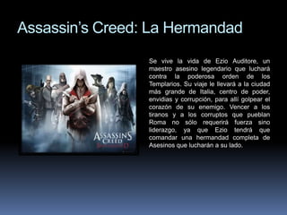 Assassin’s Creed: La Hermandad 
Se vive la vida de Ezio Auditore, un 
maestro asesino legendario que luchará 
contra la poderosa orden de los 
Templarios. Su viaje le llevará a la ciudad 
más grande de Italia, centro de poder, 
envidias y corrupción, para allí golpear el 
corazón de su enemigo. Vencer a los 
tiranos y a los corruptos que pueblan 
Roma no sólo requerirá fuerza sino 
liderazgo, ya que Ezio tendrá que 
comandar una hermandad completa de 
Asesinos que lucharán a su lado. 
 