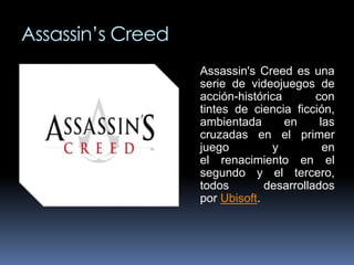 Assassin’s Creed 
Assassin's Creed es una 
serie de videojuegos de 
acción-histórica con 
tintes de ciencia ficción, 
ambientada en las 
cruzadas en el primer 
juego y en 
el renacimiento en el 
segundo y el tercero, 
todos desarrollados 
por Ubisoft. 
 