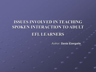 ISSUES INVOLVED IN TEACHING
SPOKEN INTERACTION TO ADULT
EFL LEARNERS
Author: Santa Ezergaile
 