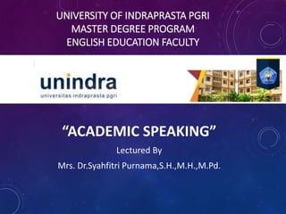 UNIVERSITY OF INDRAPRASTA PGRI
MASTER DEGREE PROGRAM
ENGLISH EDUCATION FACULTY
“ACADEMIC SPEAKING”
Lectured By
Mrs. Dr.Syahfitri Purnama,S.H.,M.H.,M.Pd.
 