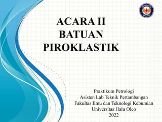 ACARA II
BATUAN
PIROKLASTIK
Praktikum Petrologi
Asisten Lab Teknik Pertambangan
Fakultas Ilmu dan Teknologi Kebumian
Universitas Halu Oleo
2022
 