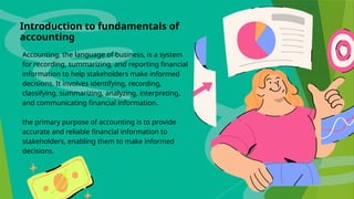 Introduction to fundamentals of
accounting
Accounting, the language of business, is a system
for recording, summarizing, and reporting financial
information to help stakeholders make informed
decisions. It involves identifying, recording,
classifying, summarizing, analyzing, interpreting,
and communicating financial information.
the primary purpose of accounting is to provide
accurate and reliable financial information to
stakeholders, enabling them to make informed
decisions.
 