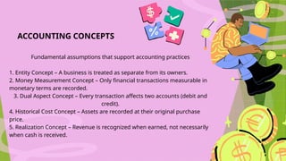 ACCOUNTING CONCEPTS
Fundamental assumptions that support accounting practices
1. Entity Concept – A business is treated as separate from its owners.
2. Money Measurement Concept – Only financial transactions measurable in
monetary terms are recorded.
3. Dual Aspect Concept – Every transaction affects two accounts (debit and
credit).
4. Historical Cost Concept – Assets are recorded at their original purchase
price.
5. Realization Concept – Revenue is recognized when earned, not necessarily
when cash is received.
 