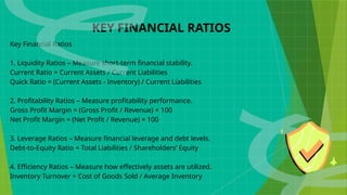 KEY FINANCIAL RATIOS
Key Financial Ratios
1. Liquidity Ratios – Measure short-term financial stability.
Current Ratio = Current Assets / Current Liabilities
Quick Ratio = (Current Assets - Inventory) / Current Liabilities
2. Profitability Ratios – Measure profitability performance.
Gross Profit Margin = (Gross Profit / Revenue) × 100
Net Profit Margin = (Net Profit / Revenue) × 100
3. Leverage Ratios – Measure financial leverage and debt levels.
Debt-to-Equity Ratio = Total Liabilities / Shareholders’ Equity
4. Efficiency Ratios – Measure how effectively assets are utilized.
Inventory Turnover = Cost of Goods Sold / Average Inventory
 