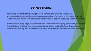 CONCLUSI0N
Accounting is essential for tracking financial transactions, ensuring compliance,
and guiding business decisions. A strong understanding of accounting principles, financial
statements, and ethical considerations helps businesses operate effectively and transparently.
Financial accounting helps organizations with accurate recordkeeping, which is key to creating
financial statements that meet accounting standards and legal guidelines. Organizations
following accounting best practices evaluate and optimize their performance more efficiently
 
