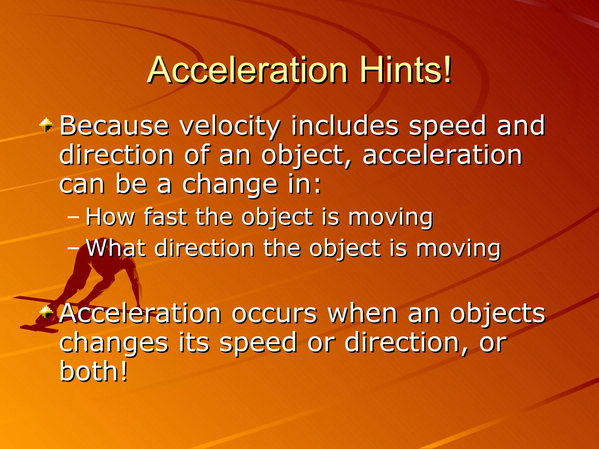 Acceleration Hints! Because velocity includes speed and direction of an object, acceleration can be a change in: How fast the object is moving What direction the object is moving Acceleration occurs when an objects changes its speed or direction, or both! 