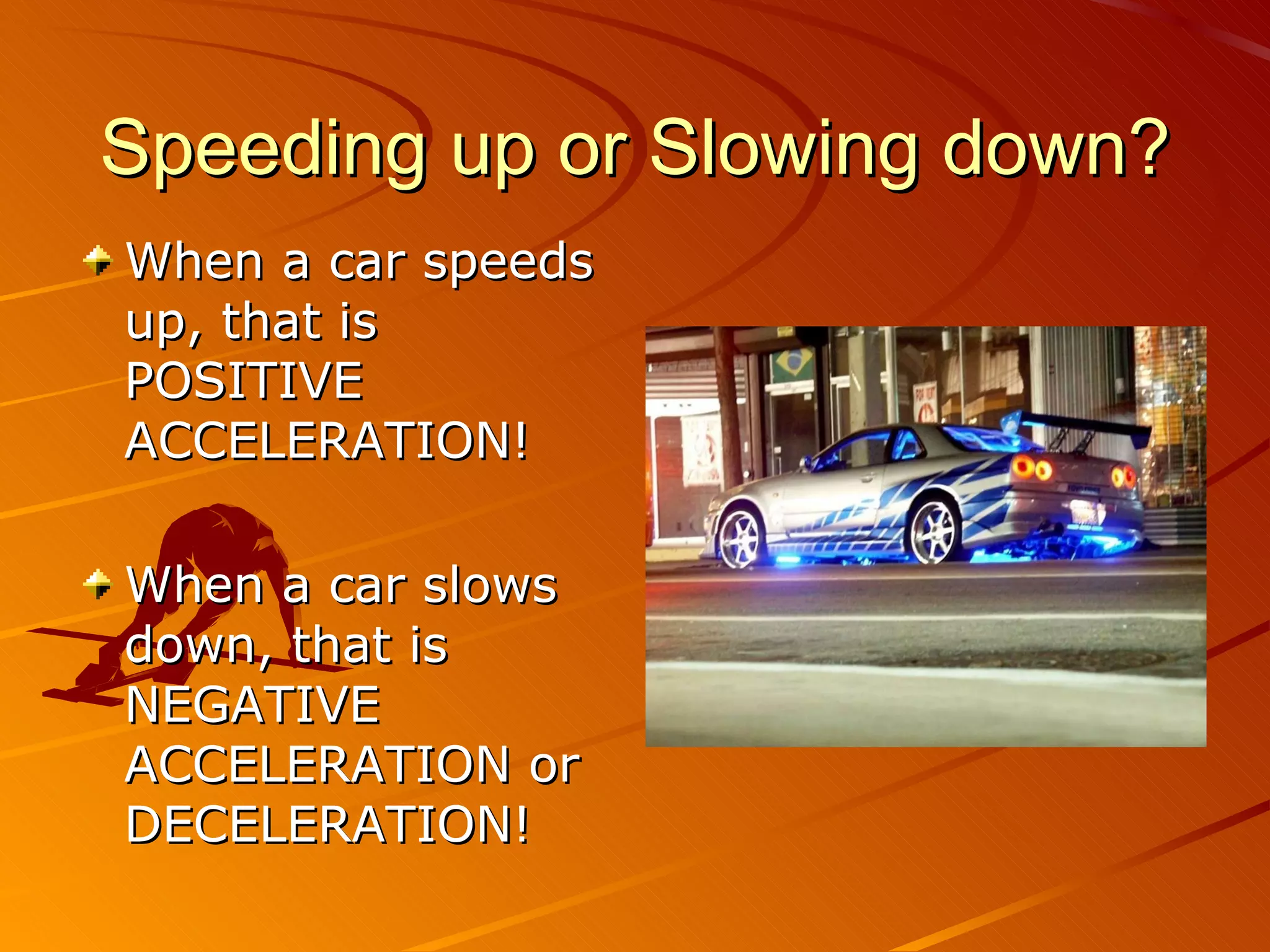 Speeding up or Slowing down? When a car speeds up, that is POSITIVE ACCELERATION! When a car slows down, that is NEGATIVE ACCELERATION or DECELERATION! 