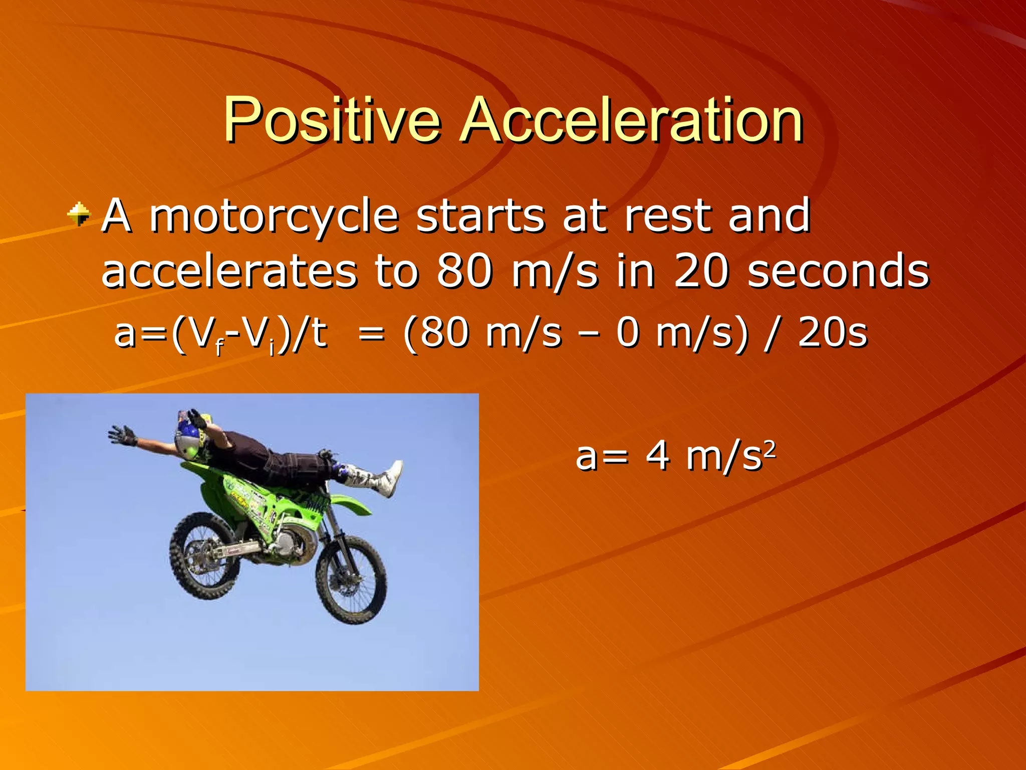 Positive Acceleration A motorcycle starts at rest and accelerates to 80 m/s in 20 seconds a=(V f -V i )/t  = (80 m/s – 0 m/s) / 20s a= 4 m/s 2 