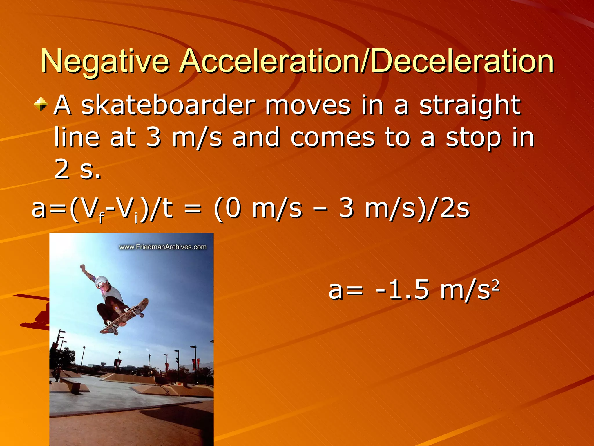 Negative Acceleration/Deceleration A skateboarder moves in a straight line at 3 m/s and comes to a stop in 2 s. a=(V f -V i )/t = (0 m/s – 3 m/s)/2s a= -1.5 m/s 2 