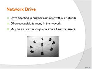 Network Drive
 Drive attached to another computer within a network
 Often accessible to many in the network
 May be a drive that only stores data files from users.
Slide 10
 