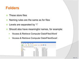 Folders
 These store files
 Naming rules are the same as for files
 Levels are separated by “”
 Should also have meaningful names, for example:
 ‘Access & Retrieve Computer DataFilesWord’
 ‘Access & Retrieve Computer DataFilesExcel’.
Slide 16
 