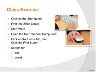 Class Exercise
 Click on the Start button
 Find the Office Group
 Start Word
 Open the file “Personal Computers”
 Click on the Home tab, then
Click the Find Button
 Search for
 ‘and’
 ‘brand’.
Slide 19
 