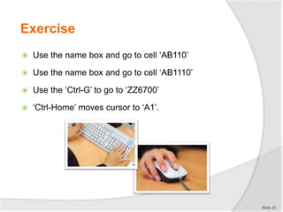 Exercise
 Use the name box and go to cell ‘AB110’
 Use the name box and go to cell ‘AB1110’
 Use the ‘Ctrl-G’ to go to ‘ZZ6700’
 ‘Ctrl-Home’ moves cursor to ‘A1’.
Slide 23
 