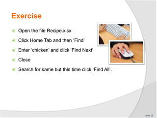 Exercise
 Open the file Recipe.xlsx
 Click Home Tab and then ‘Find’
 Enter ‘chicken’ and click ‘Find Next’
 Close
 Search for same but this time click ‘Find All’.
Slide 25
 