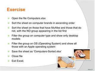 Exercise
 Open the file Computers.xlsx
 Sort the sheet on computer brands in ascending order
 Sort the sheet on those that have McAfee and those that do
not, with the NO group appearing in the list first
 Filter the group on computer type and show only desktop
models
 Filter the group on OS (Operating System) and show all
those with an Apple operating system
 Save the sheet as ‘Computers-Sorted.xlsx’
 Close file
 Exit Excel.
Slide 27
 