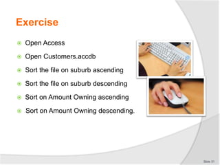 Exercise
 Open Access
 Open Customers.accdb
 Sort the file on suburb ascending
 Sort the file on suburb descending
 Sort on Amount Owning ascending
 Sort on Amount Owning descending.
Slide 31
 