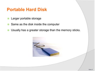Portable Hard Disk
 Larger portable storage
 Same as the disk inside the computer
 Usually has a greater storage than the memory sticks.
Slide 9
 