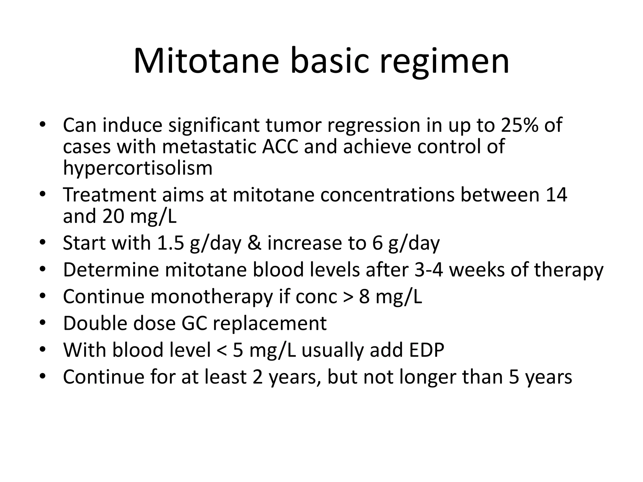 Mitotane basic regimen
• Can induce significant tumor regression in up to 25% of
cases with metastatic ACC and achieve control of
hypercortisolism
• Treatment aims at mitotane concentrations between 14
and 20 mg/L
• Start with 1.5 g/day & increase to 6 g/day
• Determine mitotane blood levels after 3-4 weeks of therapy
• Continue monotherapy if conc > 8 mg/L
• Double dose GC replacement
• With blood level < 5 mg/L usually add EDP
• Continue for at least 2 years, but not longer than 5 years
 