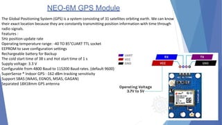 NEO-6M GPS Module
The Global Positioning System (GPS) is a system consisting of 31 satellites orbiting earth. We can know
their exact location because they are constantly transmitting position information with time through
radio signals.
Features :
5Hz position update rate
Operating temperature range: -40 TO 85°CUART TTL socket
EEPROM to save configuration settings
Rechargeable battery for Backup
The cold start time of 38 s and Hot start time of 1 s
Supply voltage: 3.3 V
Configurable from 4800 Baud to 115200 Baud rates. (default 9600)
SuperSense ® Indoor GPS: -162 dBm tracking sensitivity
Support SBAS (WAAS, EGNOS, MSAS, GAGAN)
Separated 18X18mm GPS antenna
 