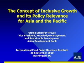 The Concept of Inclusive Growth and its Policy Relevancefor Asia and the Pacific Ursula Schaefer-Preuss Vice President, Knowledge Management and Sustainable Development Asian Development Bank International Food Policy Research Institute 28 September 2010 Washington, DC 