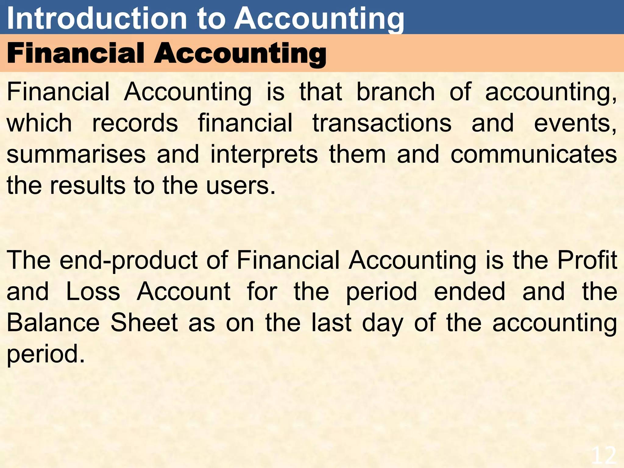 Introduction to Accounting
Financial Accounting
Financial Accounting is that branch of accounting,
which records financial transactions and events,
summarises and interprets them and communicates
the results to the users.
The end-product of Financial Accounting is the Profit
and Loss Account for the period ended and the
Balance Sheet as on the last day of the accounting
period.
12
 