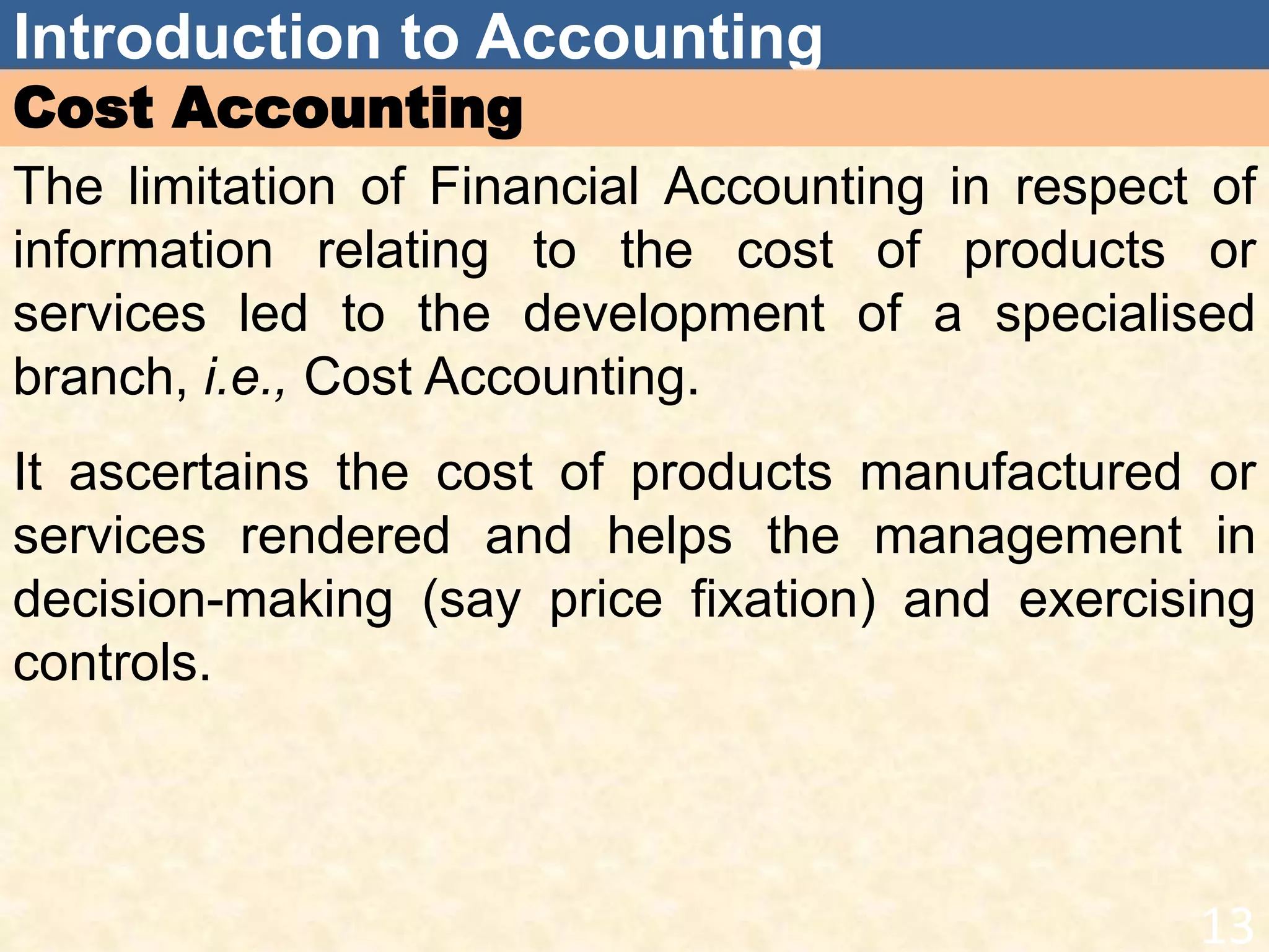 Introduction to Accounting
Cost Accounting
The limitation of Financial Accounting in respect of
information relating to the cost of products or
services led to the development of a specialised
branch, i.e., Cost Accounting.
It ascertains the cost of products manufactured or
services rendered and helps the management in
decision-making (say price fixation) and exercising
controls.
13
 