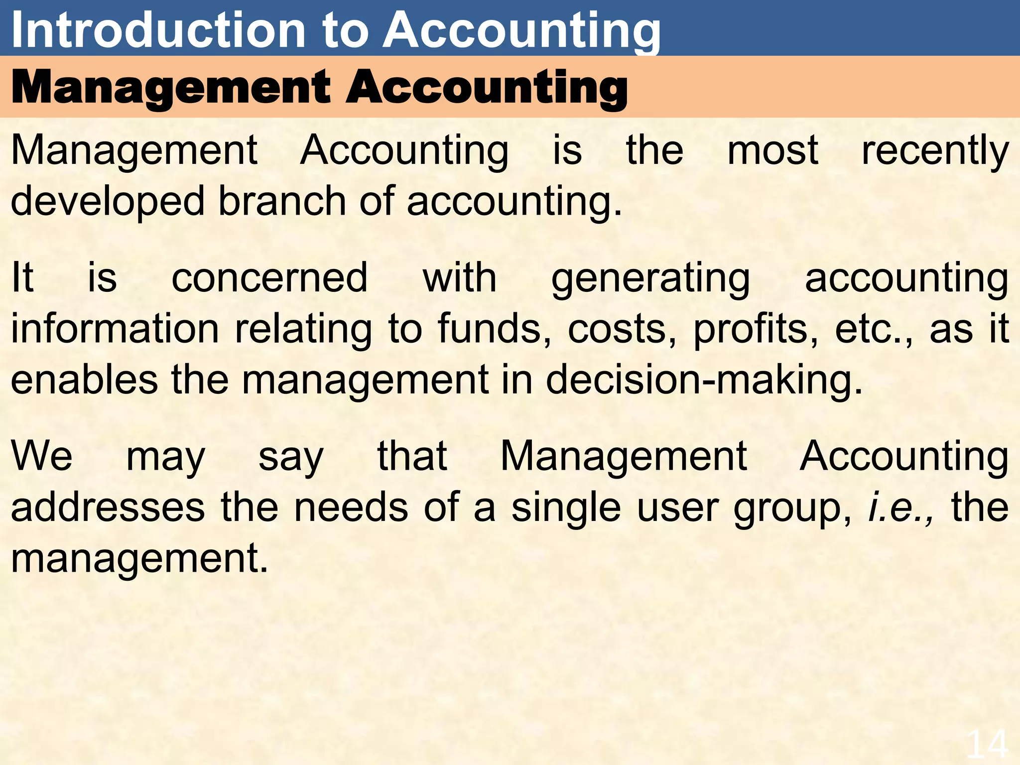Introduction to Accounting
Management Accounting
Management Accounting is the most recently
developed branch of accounting.
It is concerned with generating accounting
information relating to funds, costs, profits, etc., as it
enables the management in decision-making.
We may say that Management Accounting
addresses the needs of a single user group, i.e., the
management.
14
 