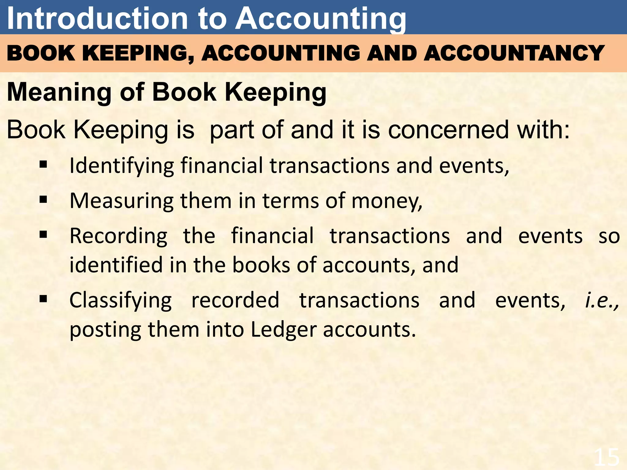 Introduction to Accounting
BOOK KEEPING, ACCOUNTING AND ACCOUNTANCY
Meaning of Book Keeping
Book Keeping is part of and it is concerned with:
 Identifying financial transactions and events,
 Measuring them in terms of money,
 Recording the financial transactions and events so
identified in the books of accounts, and
 Classifying recorded transactions and events, i.e.,
posting them into Ledger accounts.
15
 