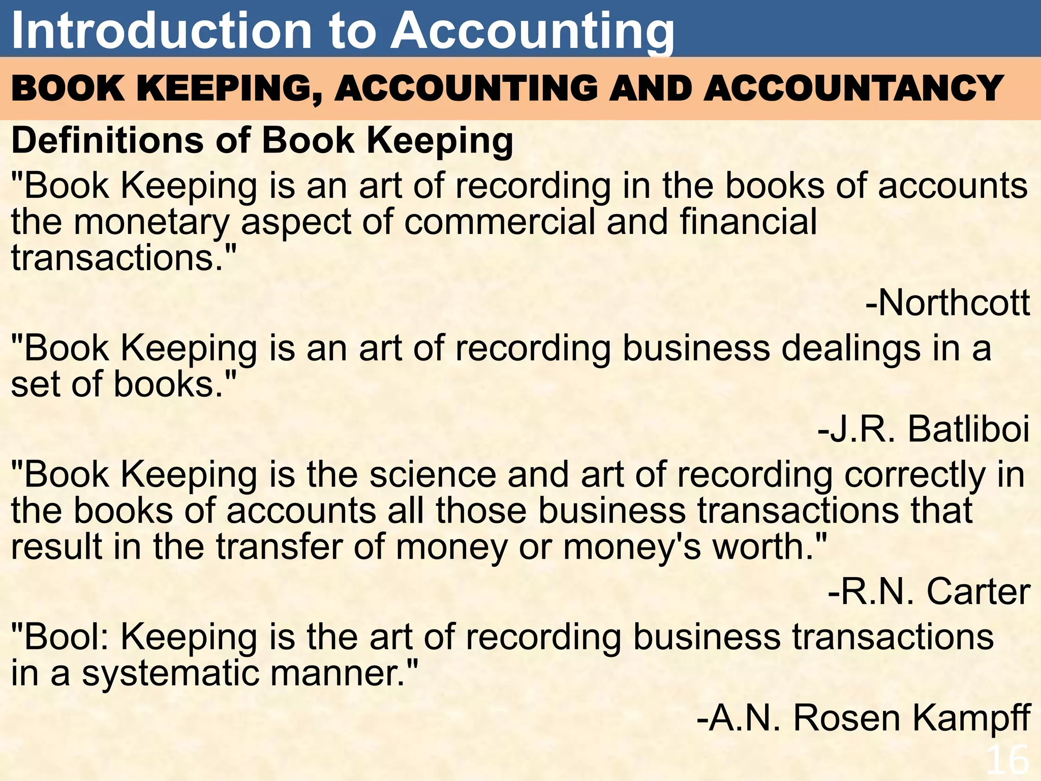 Introduction to Accounting
BOOK KEEPING, ACCOUNTING AND ACCOUNTANCY
Definitions of Book Keeping
"Book Keeping is an art of recording in the books of accounts
the monetary aspect of commercial and financial
transactions."
-Northcott
"Book Keeping is an art of recording business dealings in a
set of books."
-J.R. Batliboi
"Book Keeping is the science and art of recording correctly in
the books of accounts all those business transactions that
result in the transfer of money or money's worth."
-R.N. Carter
"Bool: Keeping is the art of recording business transactions
in a systematic manner."
-A.N. Rosen Kampff
16
 