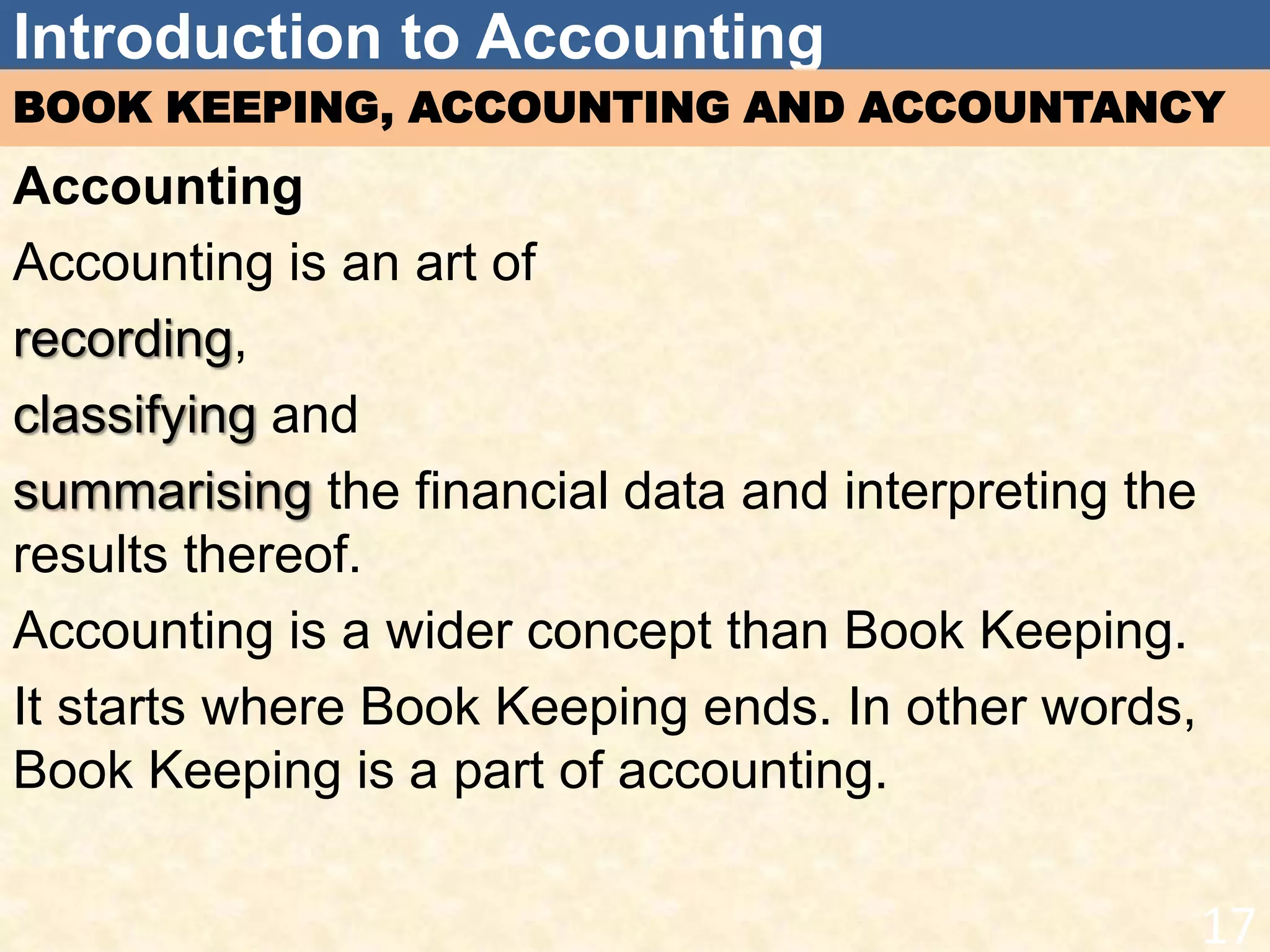 Introduction to Accounting
BOOK KEEPING, ACCOUNTING AND ACCOUNTANCY
Accounting
Accounting is an art of
recording,
classifying and
summarising the financial data and interpreting the
results thereof.
Accounting is a wider concept than Book Keeping.
It starts where Book Keeping ends. In other words,
Book Keeping is a part of accounting.
17
 