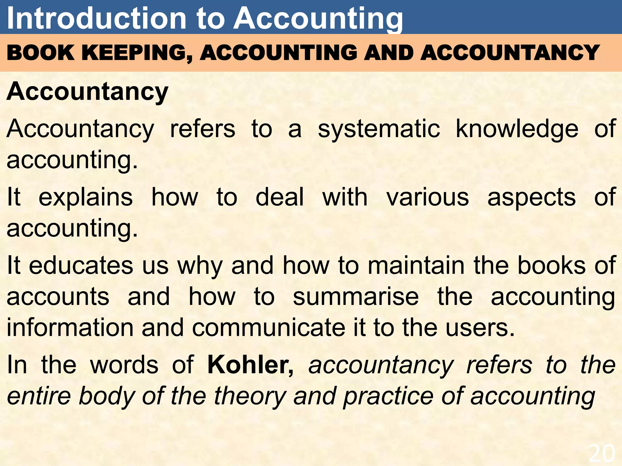 Introduction to Accounting
BOOK KEEPING, ACCOUNTING AND ACCOUNTANCY
Accountancy
Accountancy refers to a systematic knowledge of
accounting.
It explains how to deal with various aspects of
accounting.
It educates us why and how to maintain the books of
accounts and how to summarise the accounting
information and communicate it to the users.
In the words of Kohler, accountancy refers to the
entire body of the theory and practice of accounting
20
 