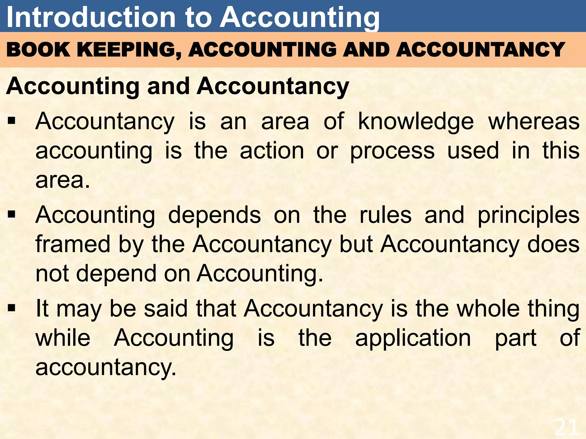 Introduction to Accounting
BOOK KEEPING, ACCOUNTING AND ACCOUNTANCY
Accounting and Accountancy
 Accountancy is an area of knowledge whereas
accounting is the action or process used in this
area.
 Accounting depends on the rules and principles
framed by the Accountancy but Accountancy does
not depend on Accounting.
 It may be said that Accountancy is the whole thing
while Accounting is the application part of
accountancy.
21
 