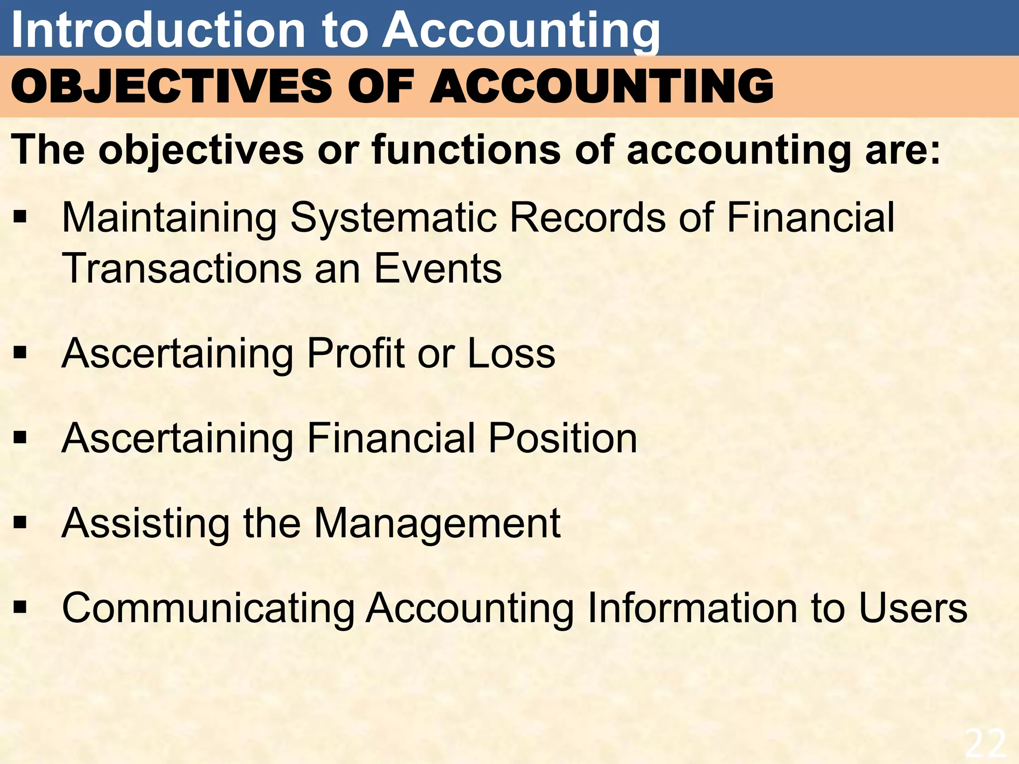 Introduction to Accounting
OBJECTIVES OF ACCOUNTING
The objectives or functions of accounting are:
 Maintaining Systematic Records of Financial
Transactions an Events
 Ascertaining Profit or Loss
 Ascertaining Financial Position
 Assisting the Management
 Communicating Accounting Information to Users
22
 