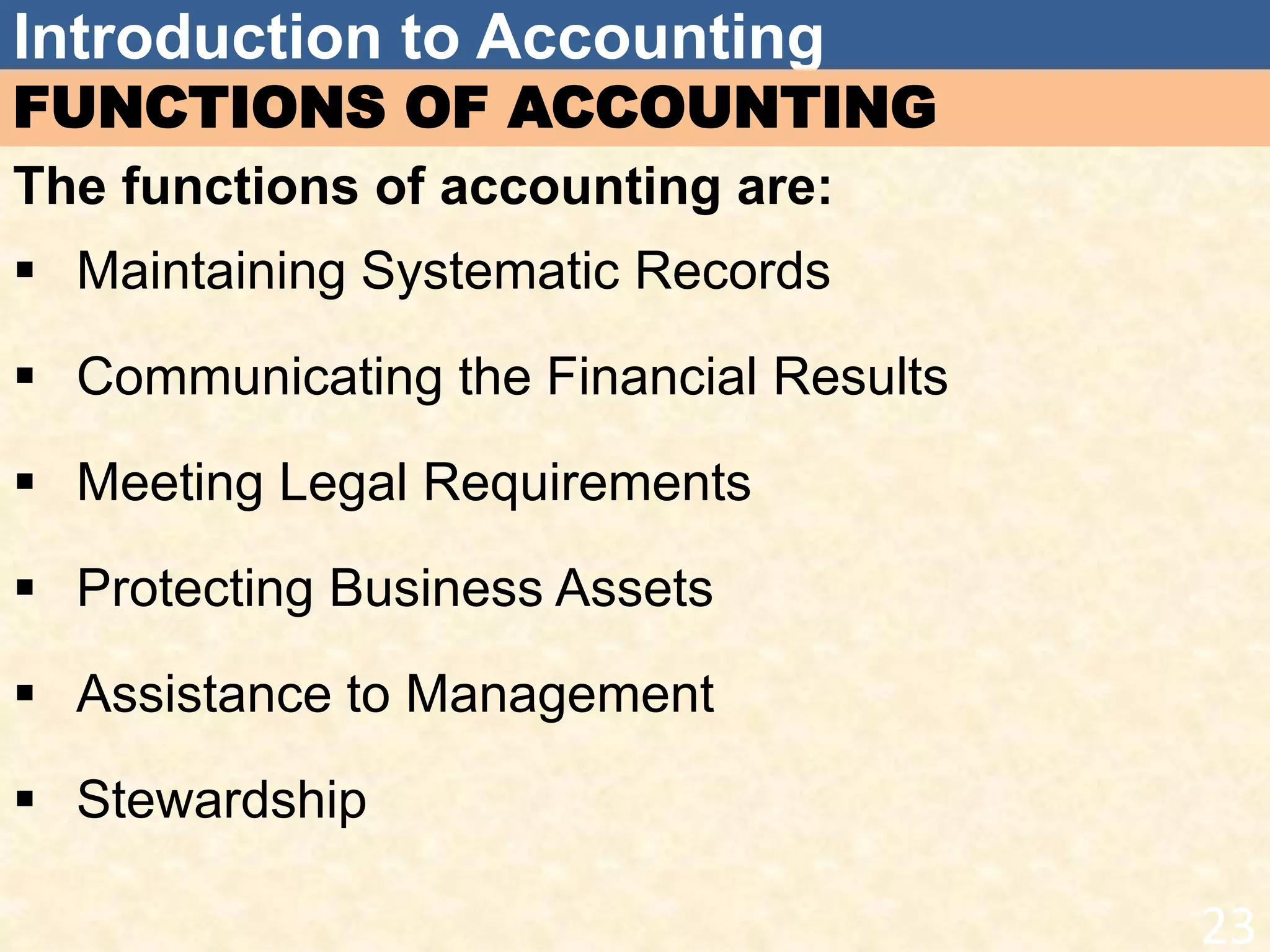 Introduction to Accounting
FUNCTIONS OF ACCOUNTING
The functions of accounting are:
 Maintaining Systematic Records
 Communicating the Financial Results
 Meeting Legal Requirements
 Protecting Business Assets
 Assistance to Management
 Stewardship
23
 