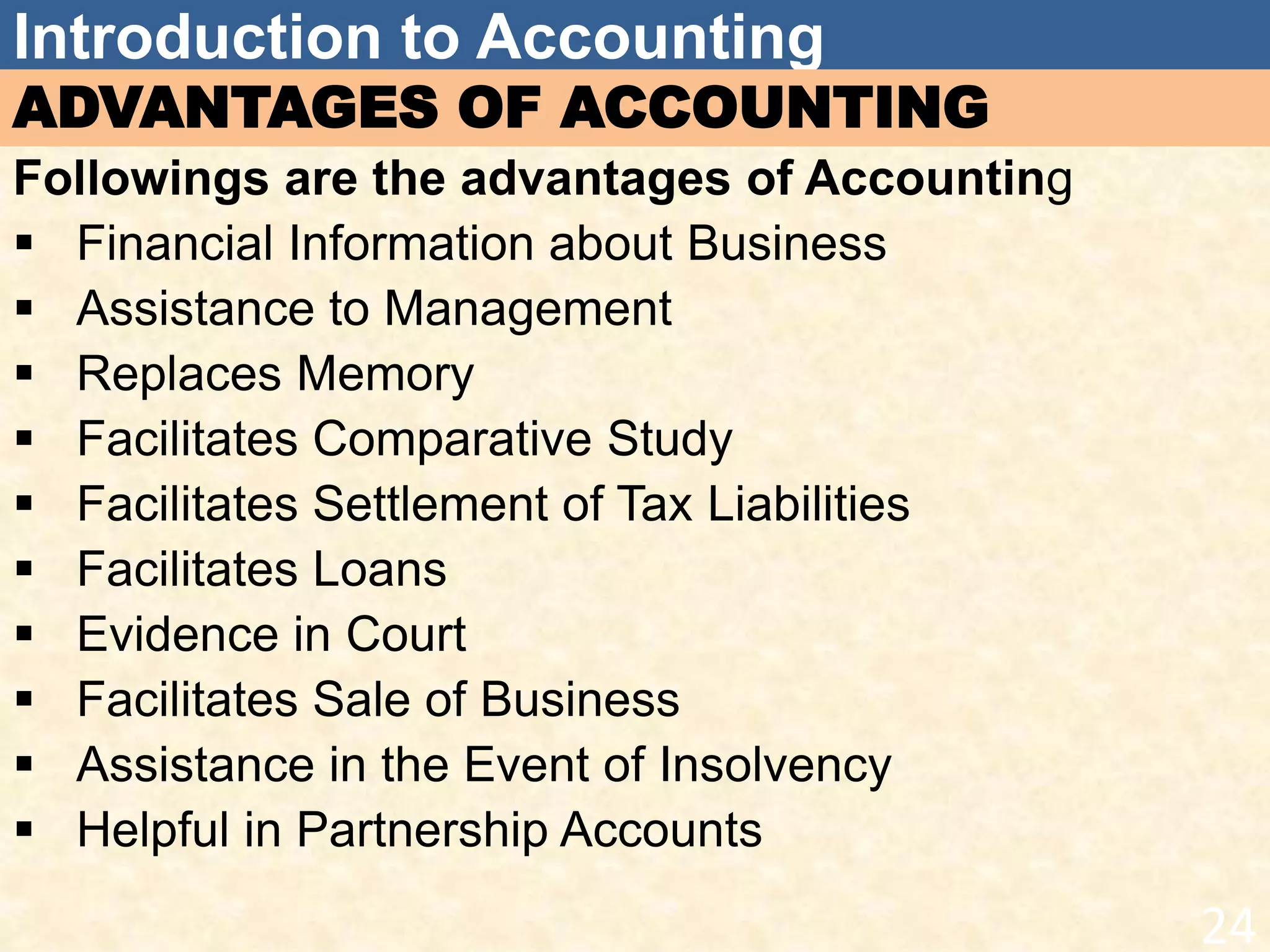 Introduction to Accounting
ADVANTAGES OF ACCOUNTING
Followings are the advantages of Accounting
 Financial Information about Business
 Assistance to Management
 Replaces Memory
 Facilitates Comparative Study
 Facilitates Settlement of Tax Liabilities
 Facilitates Loans
 Evidence in Court
 Facilitates Sale of Business
 Assistance in the Event of Insolvency
 Helpful in Partnership Accounts
24
 