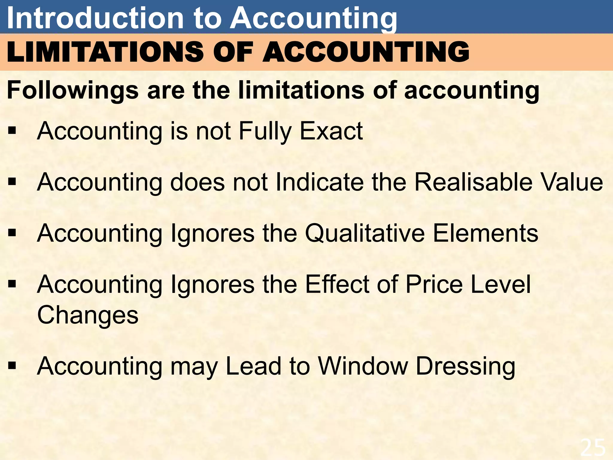 Introduction to Accounting
LIMITATIONS OF ACCOUNTING
Followings are the limitations of accounting
 Accounting is not Fully Exact
 Accounting does not Indicate the Realisable Value
 Accounting Ignores the Qualitative Elements
 Accounting Ignores the Effect of Price Level
Changes
 Accounting may Lead to Window Dressing
25
 