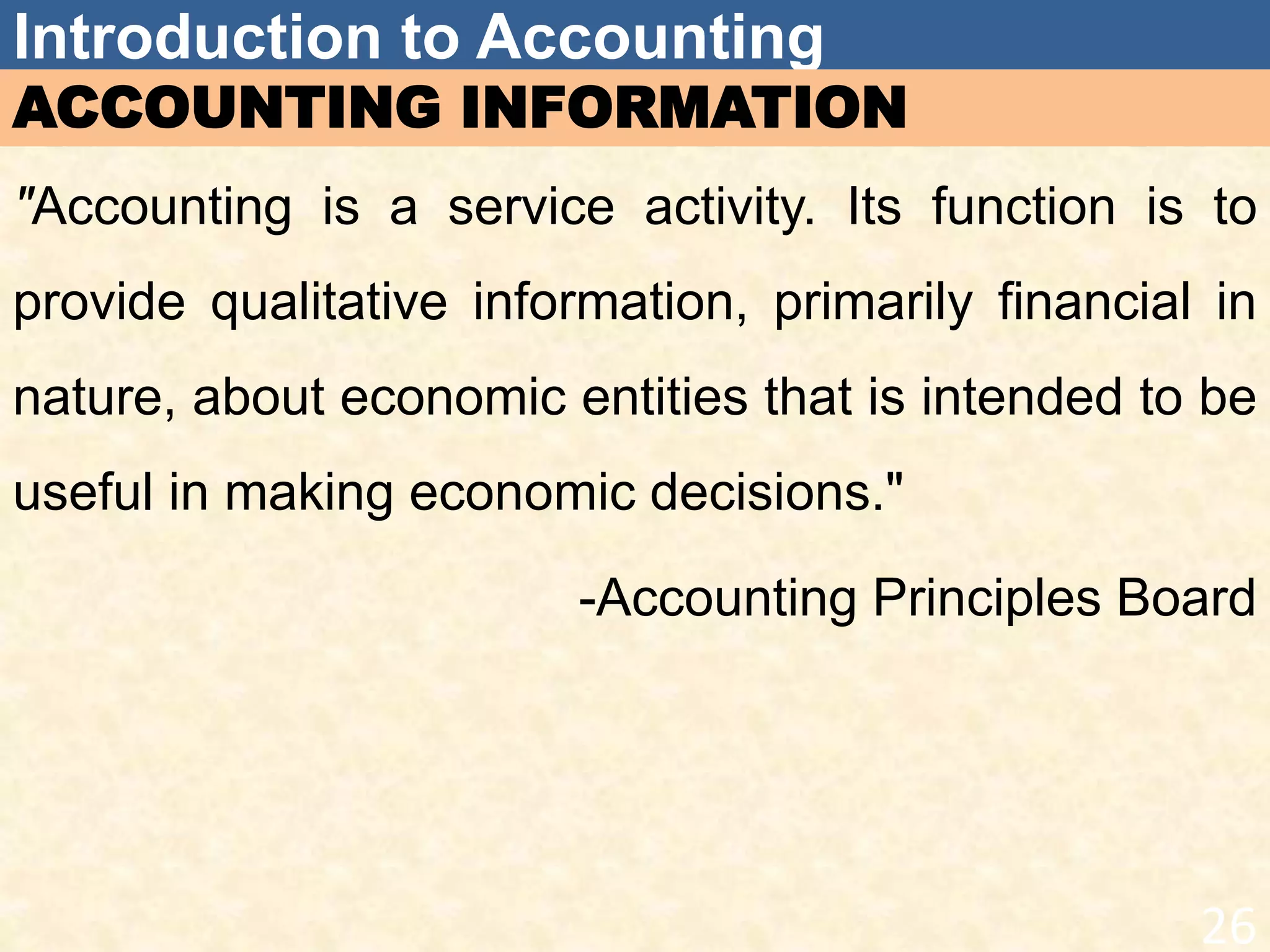 Introduction to Accounting
ACCOUNTING INFORMATION
"Accounting is a service activity. Its function is to
provide qualitative information, primarily financial in
nature, about economic entities that is intended to be
useful in making economic decisions."
-Accounting Principles Board
26
 
