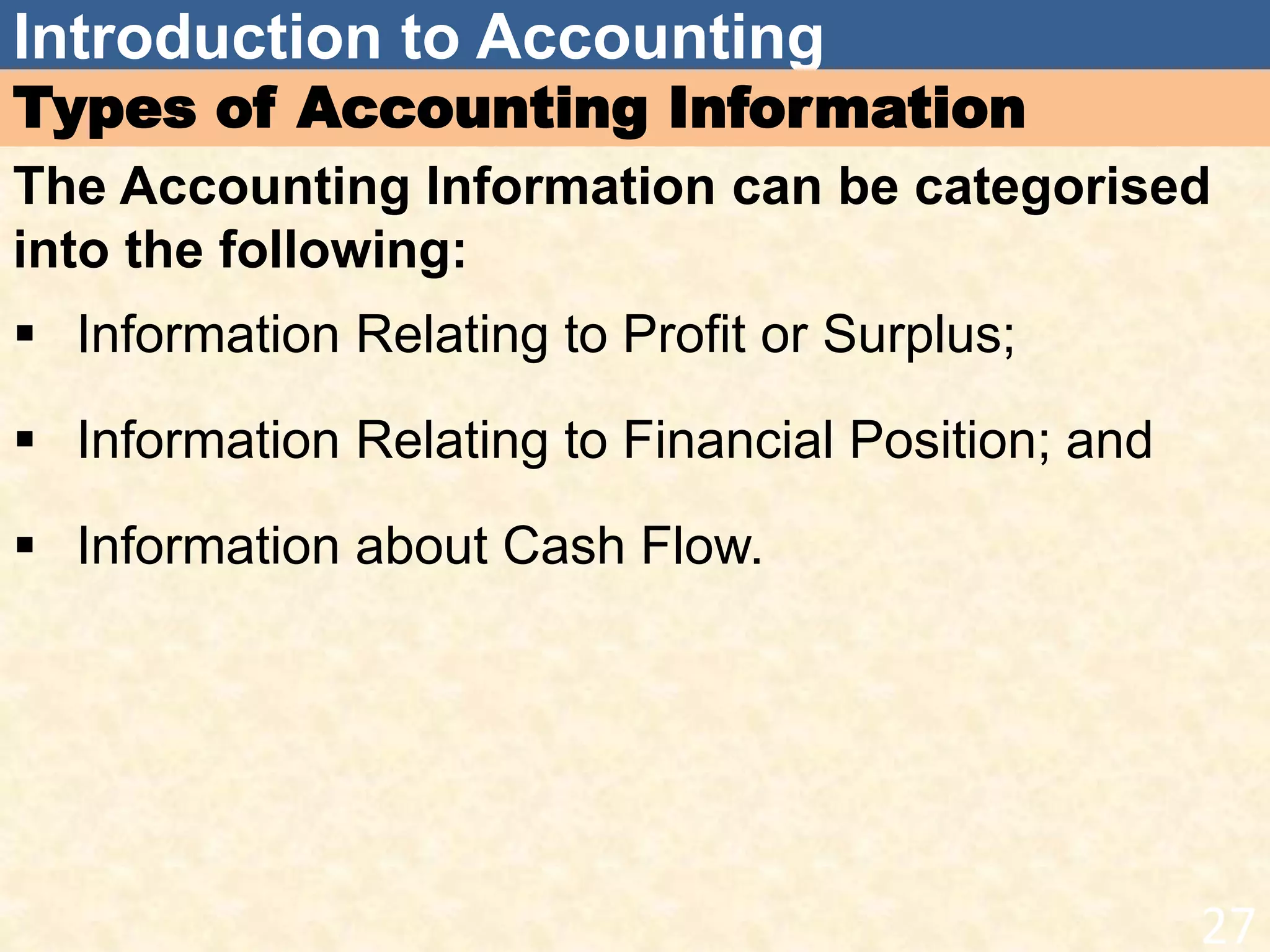 Introduction to Accounting
Types of Accounting Information
The Accounting Information can be categorised
into the following:
 Information Relating to Profit or Surplus;
 Information Relating to Financial Position; and
 Information about Cash Flow.
27
 