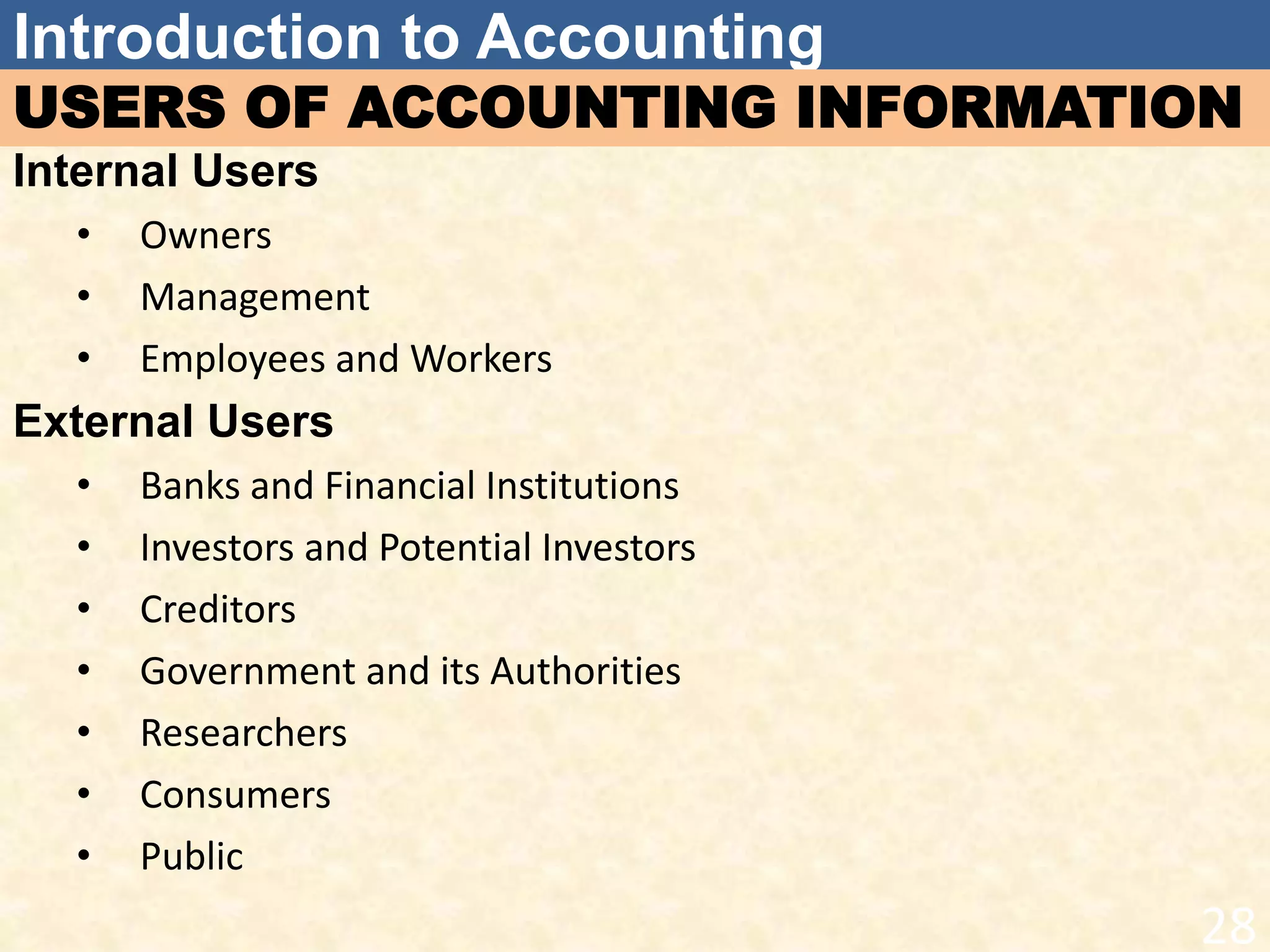 Introduction to Accounting
USERS OF ACCOUNTING INFORMATION
Internal Users
• Owners
• Management
• Employees and Workers
External Users
• Banks and Financial Institutions
• Investors and Potential Investors
• Creditors
• Government and its Authorities
• Researchers
• Consumers
• Public
28
 