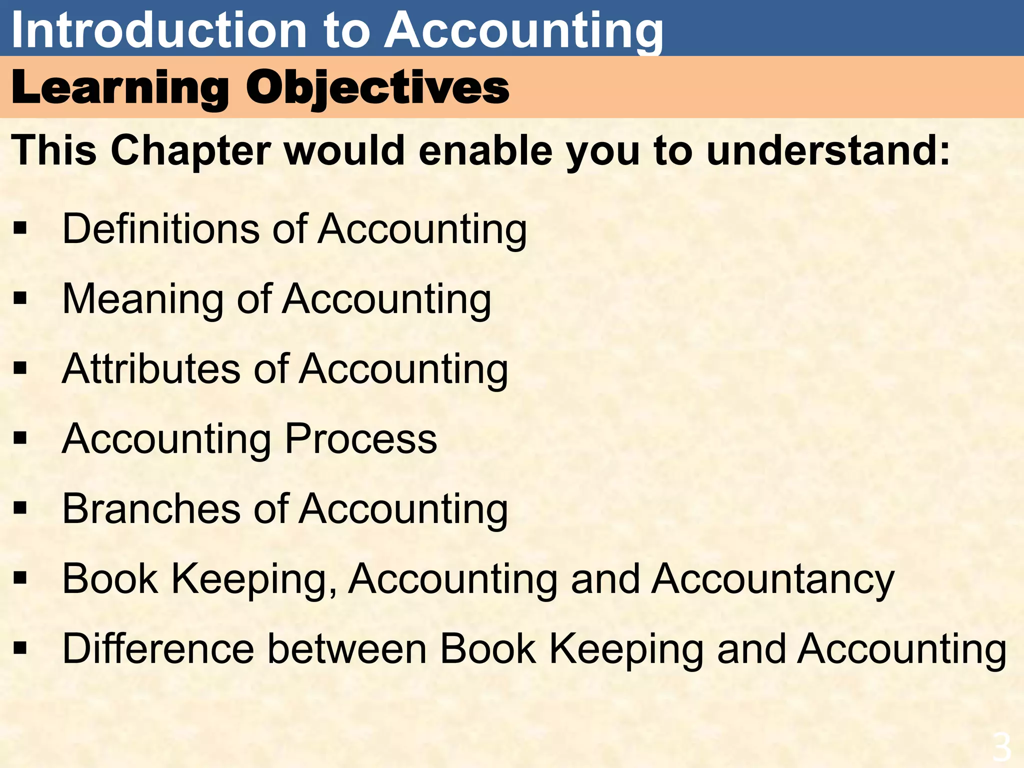 Introduction to Accounting
Learning Objectives
This Chapter would enable you to understand:
 Definitions of Accounting
 Meaning of Accounting
 Attributes of Accounting
 Accounting Process
 Branches of Accounting
 Book Keeping, Accounting and Accountancy
 Difference between Book Keeping and Accounting
3
 