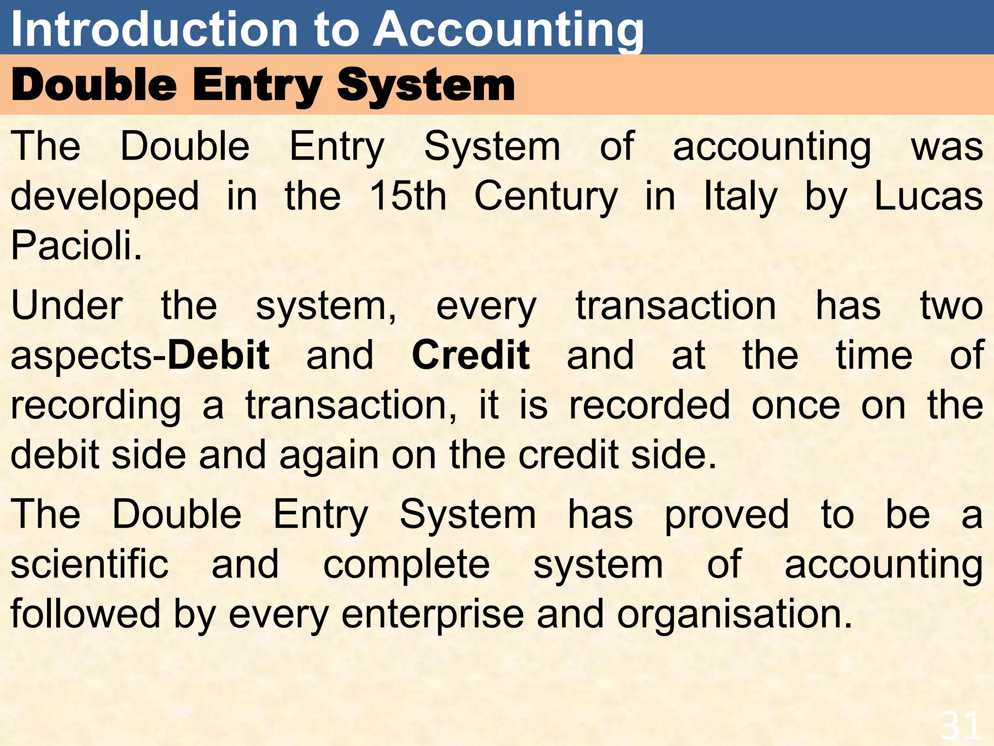 Introduction to Accounting
Double Entry System
The Double Entry System of accounting was
developed in the 15th Century in Italy by Lucas
Pacioli.
Under the system, every transaction has two
aspects-Debit and Credit and at the time of
recording a transaction, it is recorded once on the
debit side and again on the credit side.
The Double Entry System has proved to be a
scientific and complete system of accounting
followed by every enterprise and organisation.
31
 