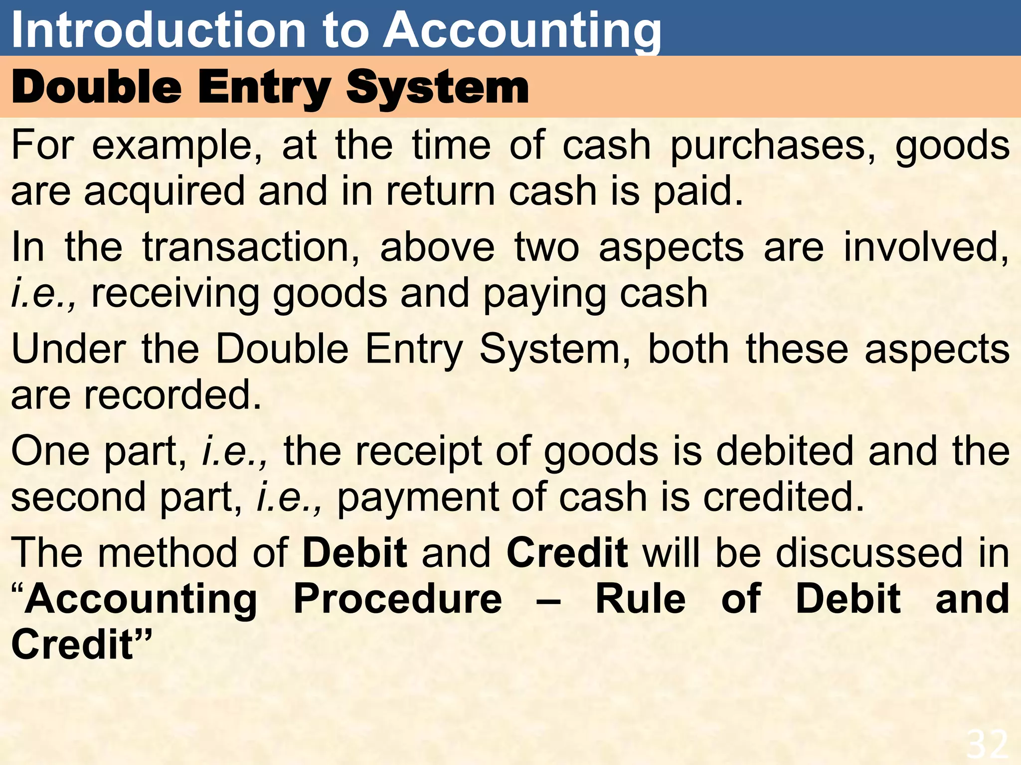 Introduction to Accounting
Double Entry System
For example, at the time of cash purchases, goods
are acquired and in return cash is paid.
In the transaction, above two aspects are involved,
i.e., receiving goods and paying cash
Under the Double Entry System, both these aspects
are recorded.
One part, i.e., the receipt of goods is debited and the
second part, i.e., payment of cash is credited.
The method of Debit and Credit will be discussed in
“Accounting Procedure – Rule of Debit and
Credit”
32
 