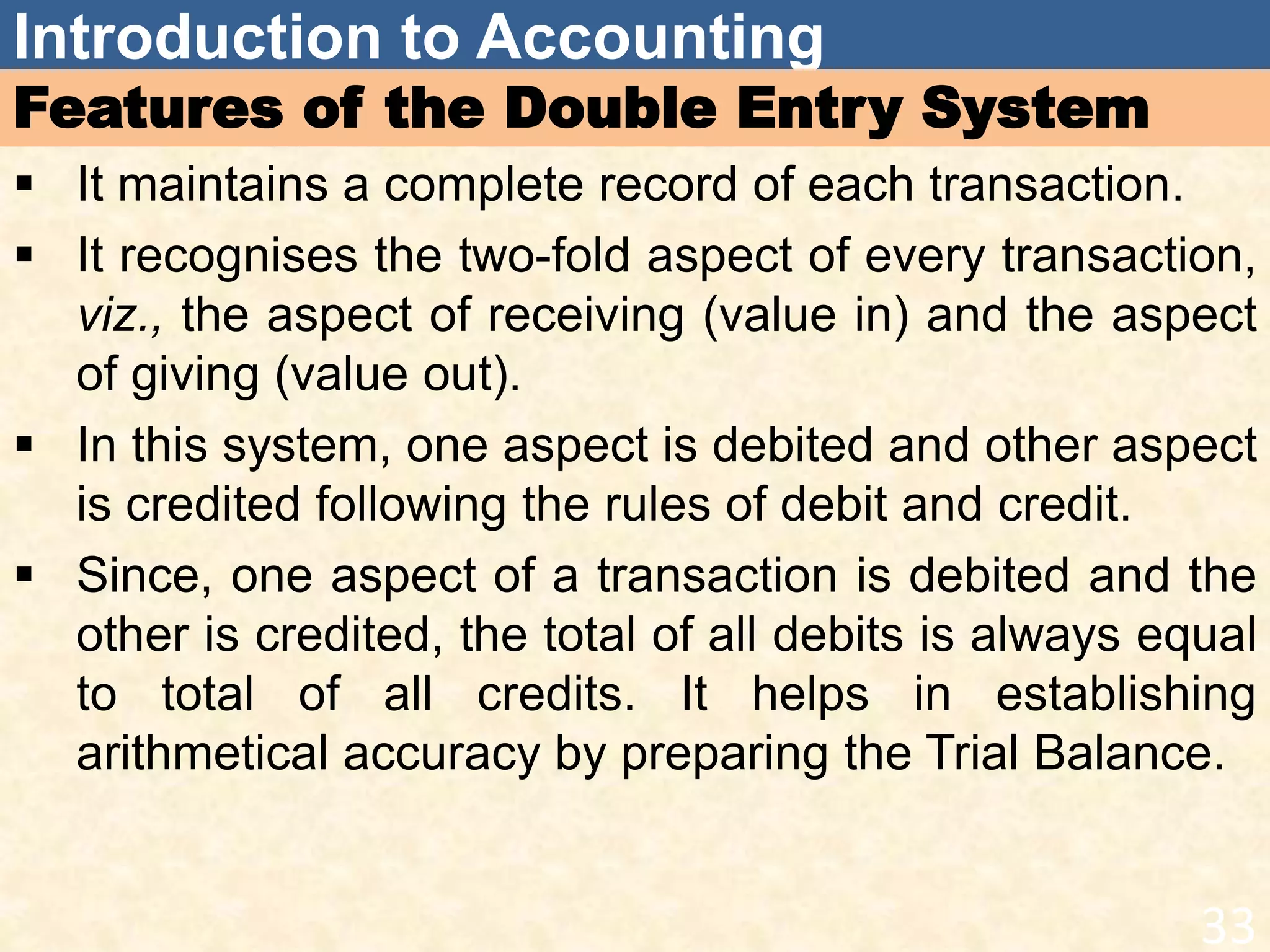 Introduction to Accounting
Features of the Double Entry System
 It maintains a complete record of each transaction.
 It recognises the two-fold aspect of every transaction,
viz., the aspect of receiving (value in) and the aspect
of giving (value out).
 In this system, one aspect is debited and other aspect
is credited following the rules of debit and credit.
 Since, one aspect of a transaction is debited and the
other is credited, the total of all debits is always equal
to total of all credits. It helps in establishing
arithmetical accuracy by preparing the Trial Balance.
33
 