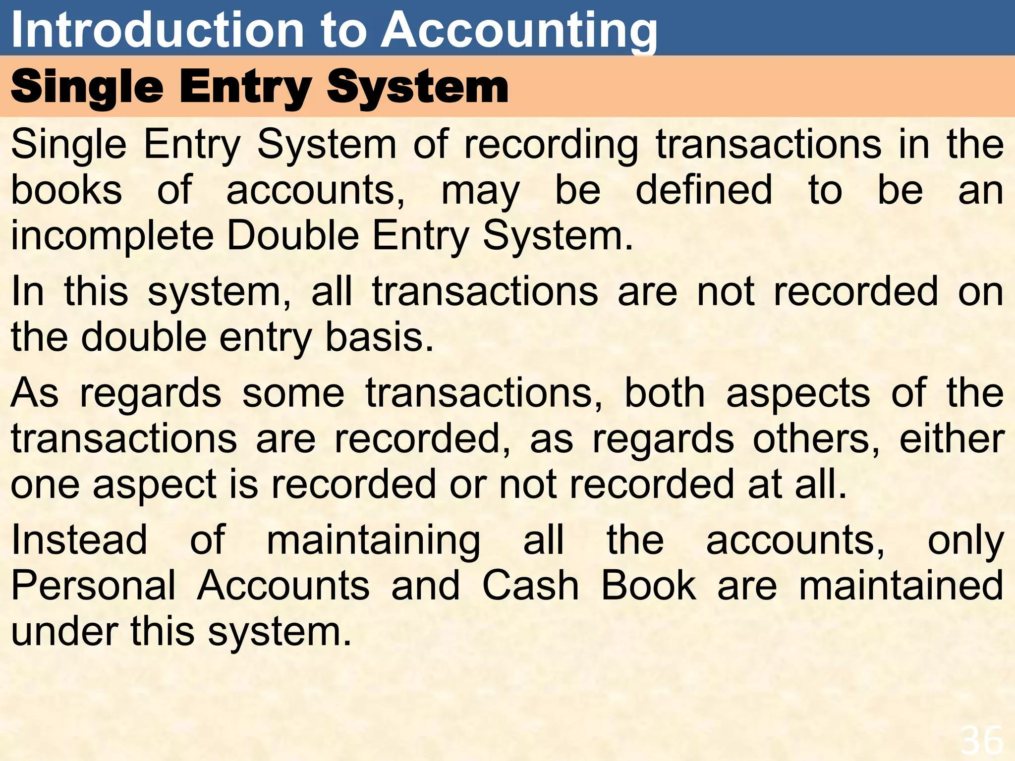 Introduction to Accounting
Single Entry System
Single Entry System of recording transactions in the
books of accounts, may be defined to be an
incomplete Double Entry System.
In this system, all transactions are not recorded on
the double entry basis.
As regards some transactions, both aspects of the
transactions are recorded, as regards others, either
one aspect is recorded or not recorded at all.
Instead of maintaining all the accounts, only
Personal Accounts and Cash Book are maintained
under this system.
36
 