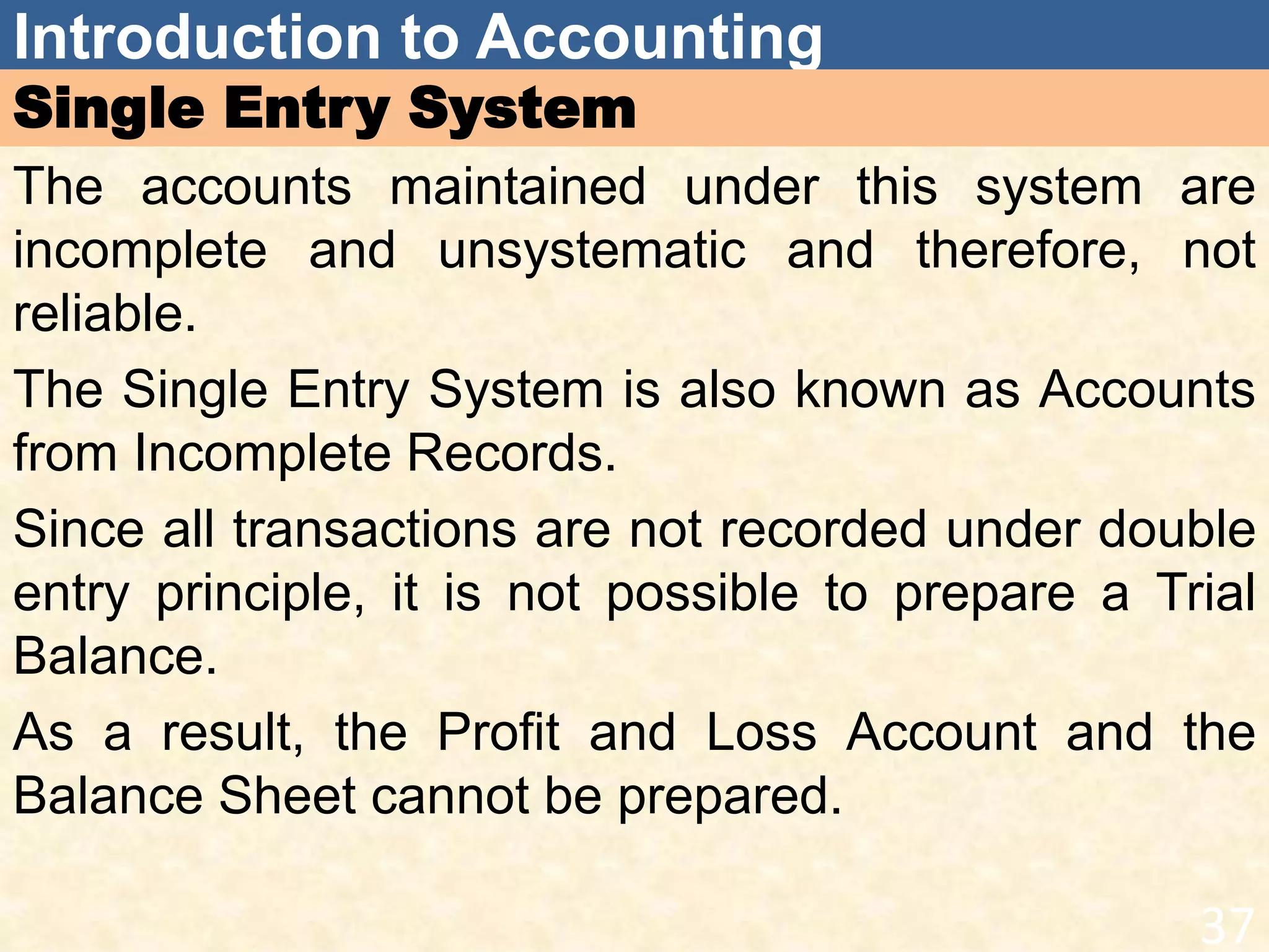 Introduction to Accounting
Single Entry System
The accounts maintained under this system are
incomplete and unsystematic and therefore, not
reliable.
The Single Entry System is also known as Accounts
from Incomplete Records.
Since all transactions are not recorded under double
entry principle, it is not possible to prepare a Trial
Balance.
As a result, the Profit and Loss Account and the
Balance Sheet cannot be prepared.
37
 