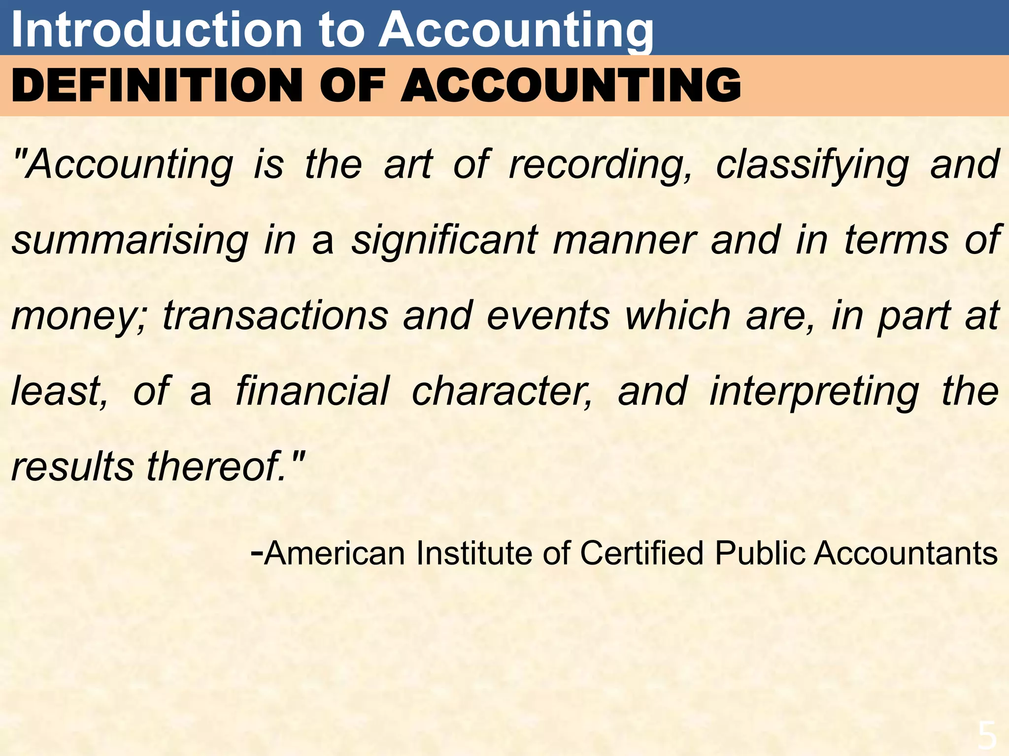 Introduction to Accounting
DEFINITION OF ACCOUNTING
"Accounting is the art of recording, classifying and
summarising in a significant manner and in terms of
money; transactions and events which are, in part at
least, of a financial character, and interpreting the
results thereof."
-American Institute of Certified Public Accountants
5
 