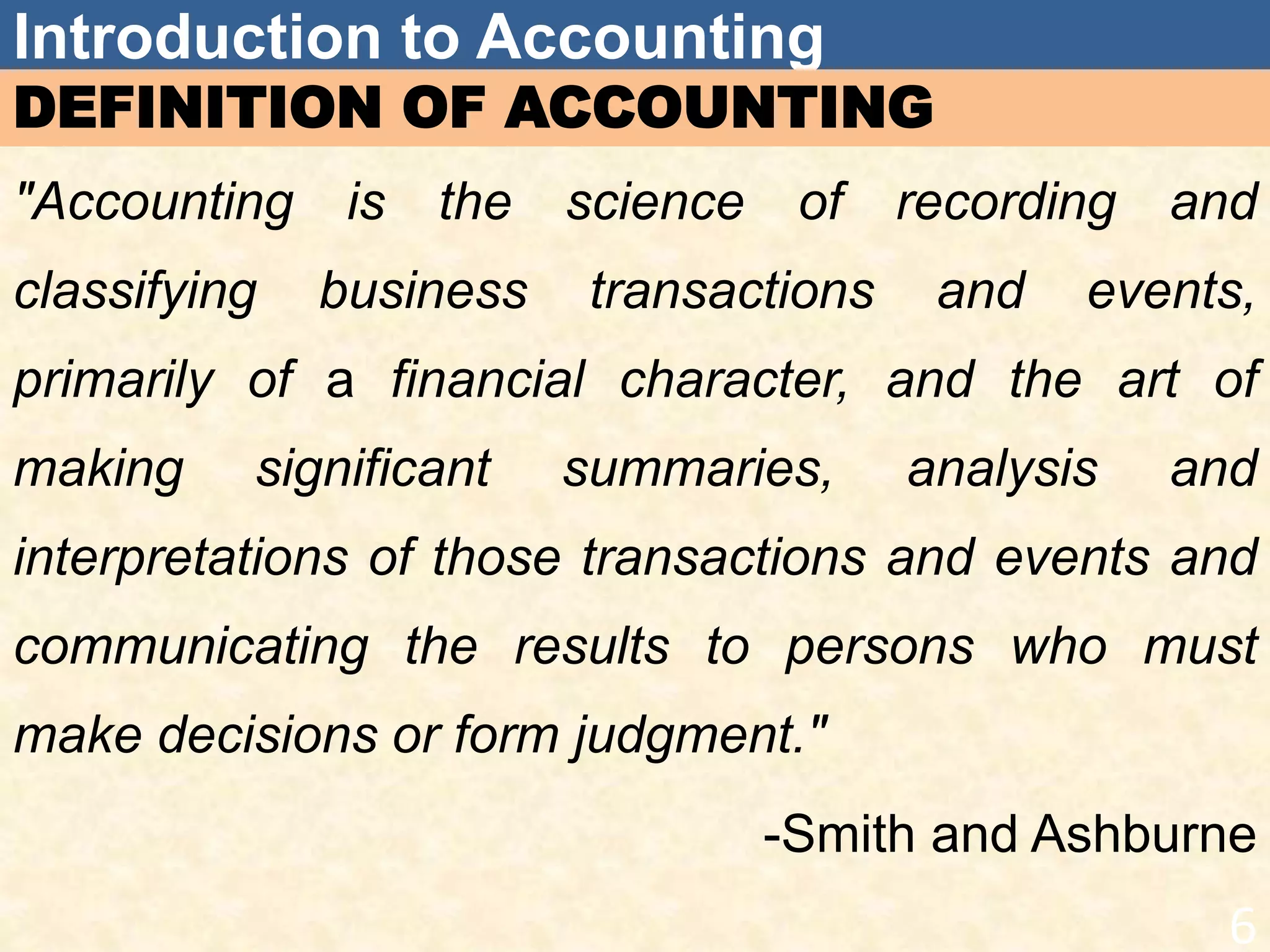 Introduction to Accounting
DEFINITION OF ACCOUNTING
"Accounting is the science of recording and
classifying business transactions and events,
primarily of a financial character, and the art of
making significant summaries, analysis and
interpretations of those transactions and events and
communicating the results to persons who must
make decisions or form judgment."
-Smith and Ashburne
6
 