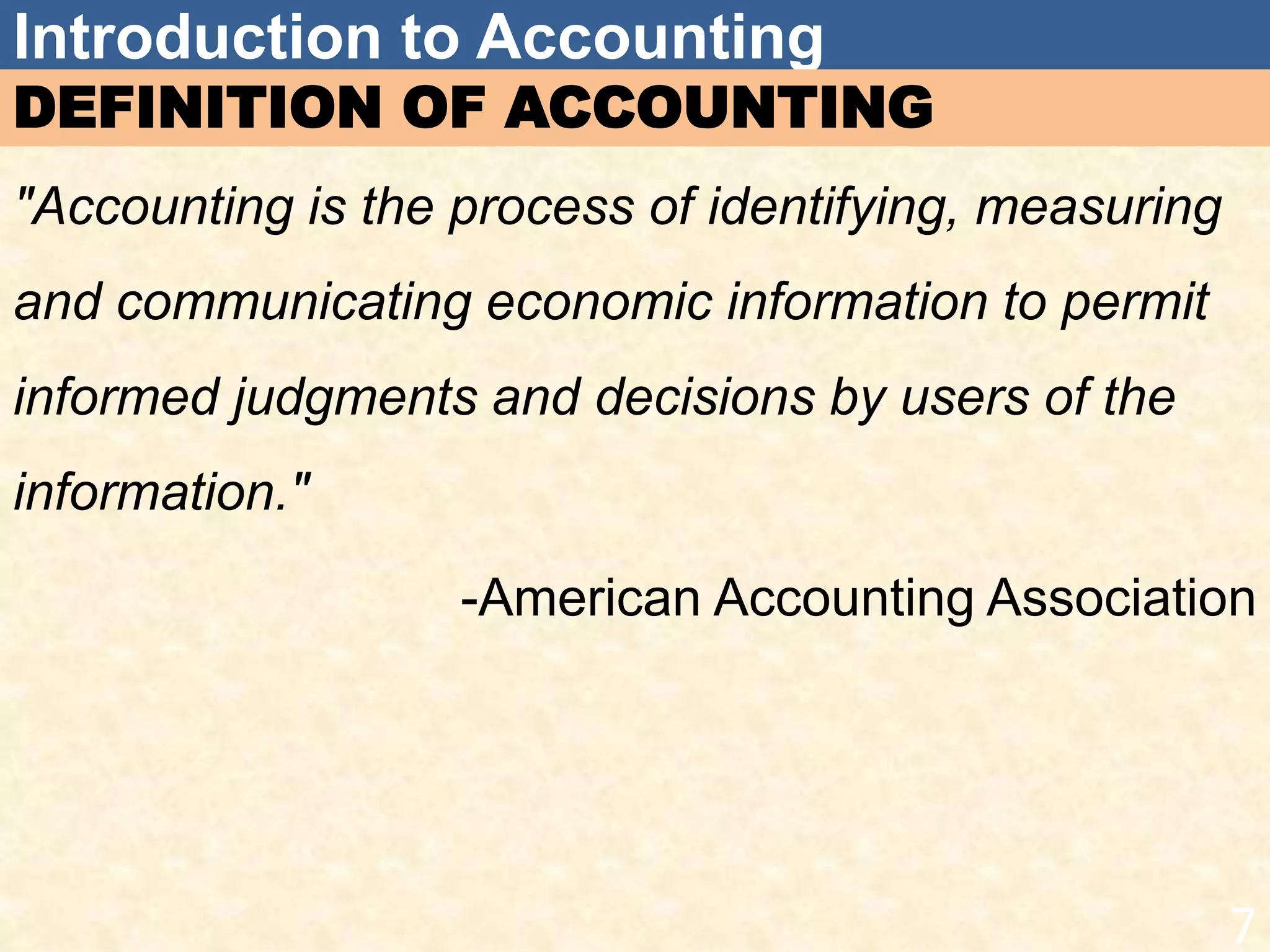 Introduction to Accounting
DEFINITION OF ACCOUNTING
"Accounting is the process of identifying, measuring
and communicating economic information to permit
informed judgments and decisions by users of the
information."
-American Accounting Association
7
 